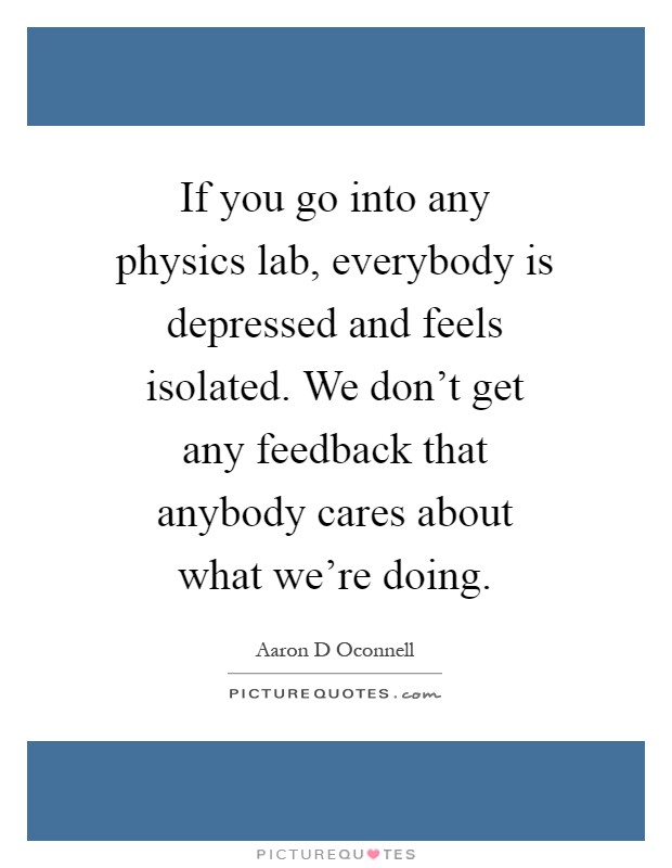 If you go into any physics lab, everybody is depressed and feels isolated. We don't get any feedback that anybody cares about what we're doing Picture Quote #1
