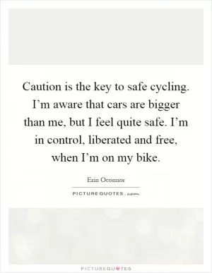 Caution is the key to safe cycling. I’m aware that cars are bigger than me, but I feel quite safe. I’m in control, liberated and free, when I’m on my bike Picture Quote #1