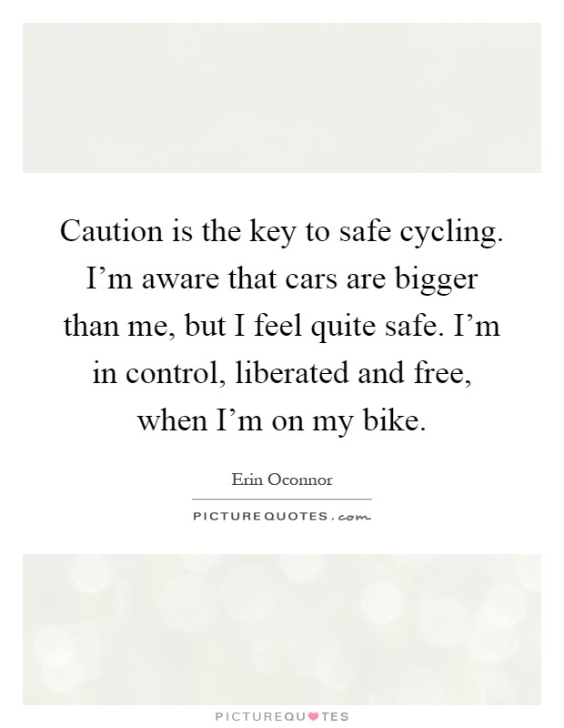Caution is the key to safe cycling. I'm aware that cars are bigger than me, but I feel quite safe. I'm in control, liberated and free, when I'm on my bike Picture Quote #1