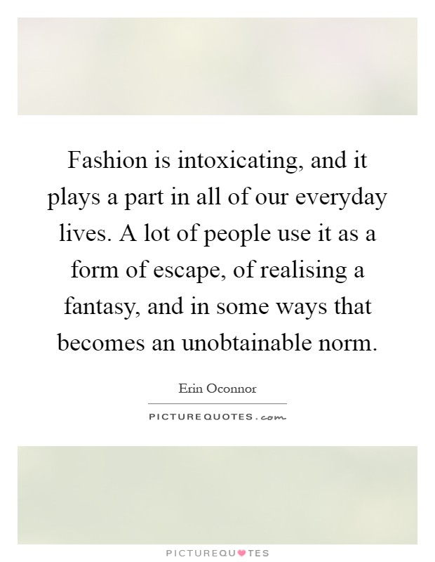 Fashion is intoxicating, and it plays a part in all of our everyday lives. A lot of people use it as a form of escape, of realising a fantasy, and in some ways that becomes an unobtainable norm Picture Quote #1