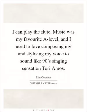 I can play the flute. Music was my favourite A-level, and I used to love composing my and stylising my voice to sound like 90’s singing sensation Tori Amos Picture Quote #1
