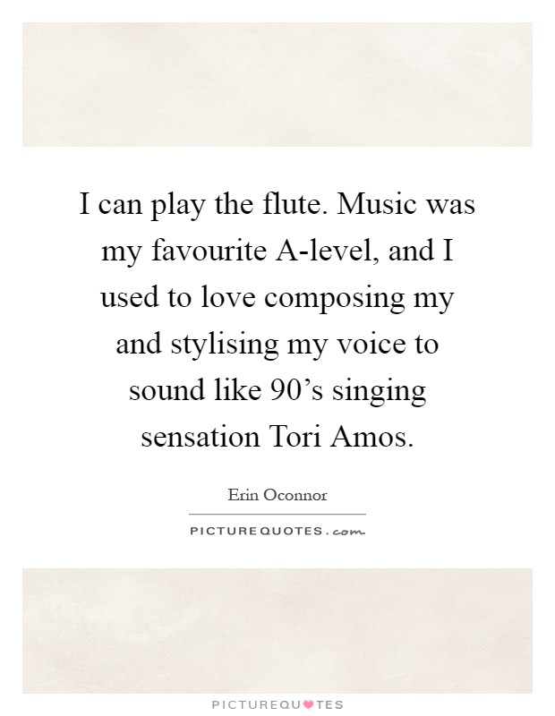 I can play the flute. Music was my favourite A-level, and I used to love composing my and stylising my voice to sound like 90's singing sensation Tori Amos Picture Quote #1