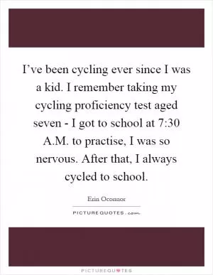 I’ve been cycling ever since I was a kid. I remember taking my cycling proficiency test aged seven - I got to school at 7:30 A.M. to practise, I was so nervous. After that, I always cycled to school Picture Quote #1