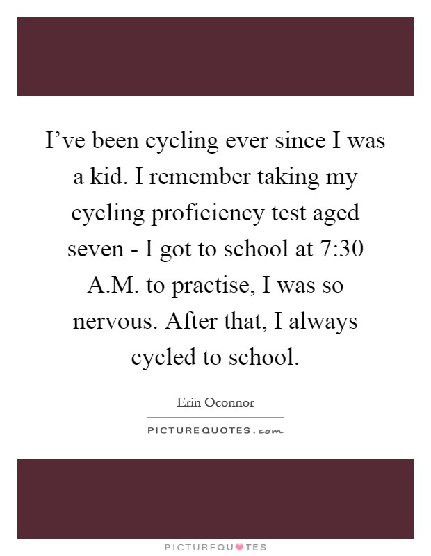 I've been cycling ever since I was a kid. I remember taking my cycling proficiency test aged seven - I got to school at 7:30 A.M. to practise, I was so nervous. After that, I always cycled to school Picture Quote #1