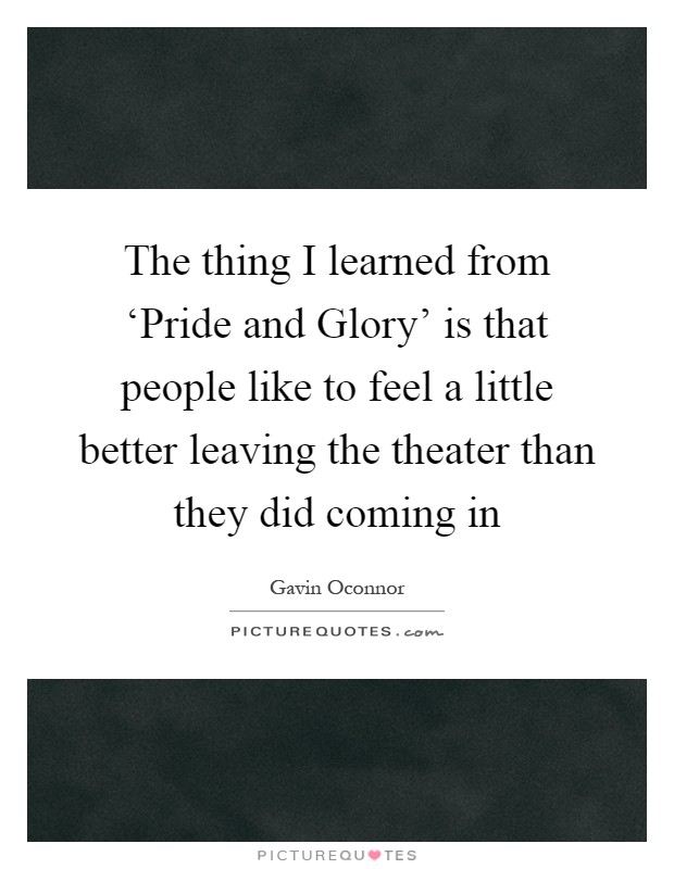 The thing I learned from ‘Pride and Glory' is that people like to feel a little better leaving the theater than they did coming in Picture Quote #1