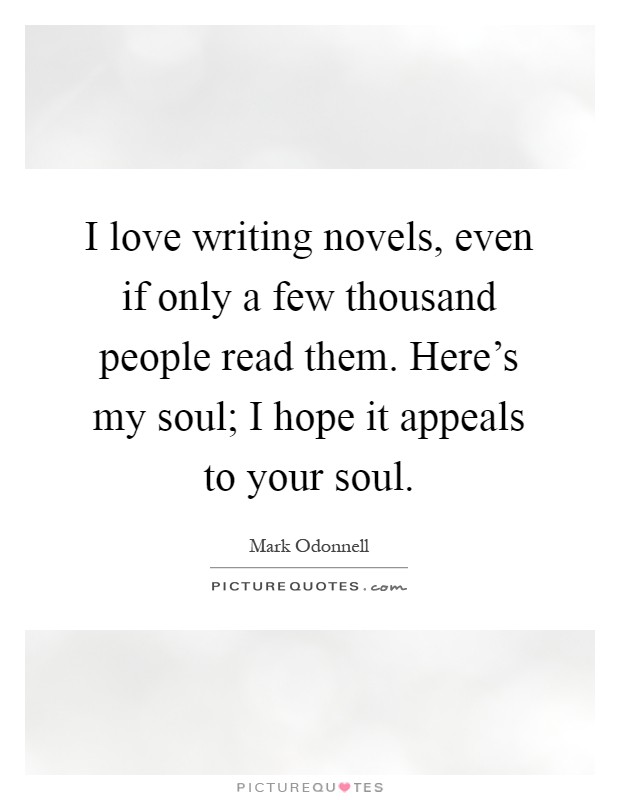 I love writing novels, even if only a few thousand people read them. Here's my soul; I hope it appeals to your soul Picture Quote #1