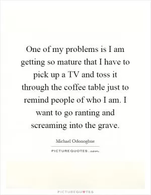 One of my problems is I am getting so mature that I have to pick up a TV and toss it through the coffee table just to remind people of who I am. I want to go ranting and screaming into the grave Picture Quote #1