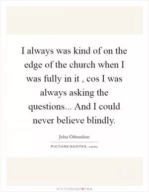 I always was kind of on the edge of the church when I was fully in it , cos I was always asking the questions... And I could never believe blindly Picture Quote #1