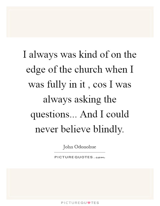 I always was kind of on the edge of the church when I was fully in it , cos I was always asking the questions... And I could never believe blindly Picture Quote #1