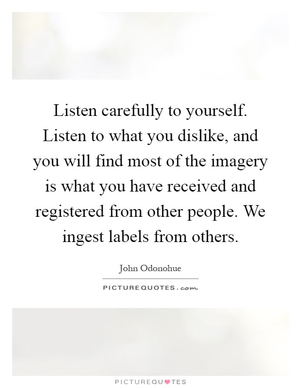 Listen carefully to yourself. Listen to what you dislike, and you will find most of the imagery is what you have received and registered from other people. We ingest labels from others Picture Quote #1