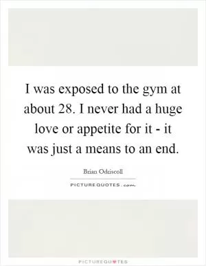 I was exposed to the gym at about 28. I never had a huge love or appetite for it - it was just a means to an end Picture Quote #1