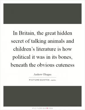 In Britain, the great hidden secret of talking animals and children’s literature is how political it was in its bones, beneath the obvious cuteness Picture Quote #1