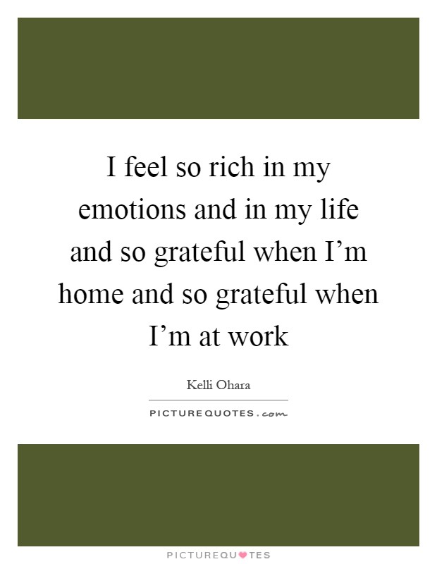 I feel so rich in my emotions and in my life and so grateful when I'm home and so grateful when I'm at work Picture Quote #1