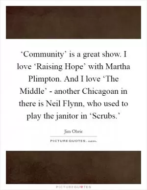 ‘Community’ is a great show. I love ‘Raising Hope’ with Martha Plimpton. And I love ‘The Middle’ - another Chicagoan in there is Neil Flynn, who used to play the janitor in ‘Scrubs.’ Picture Quote #1