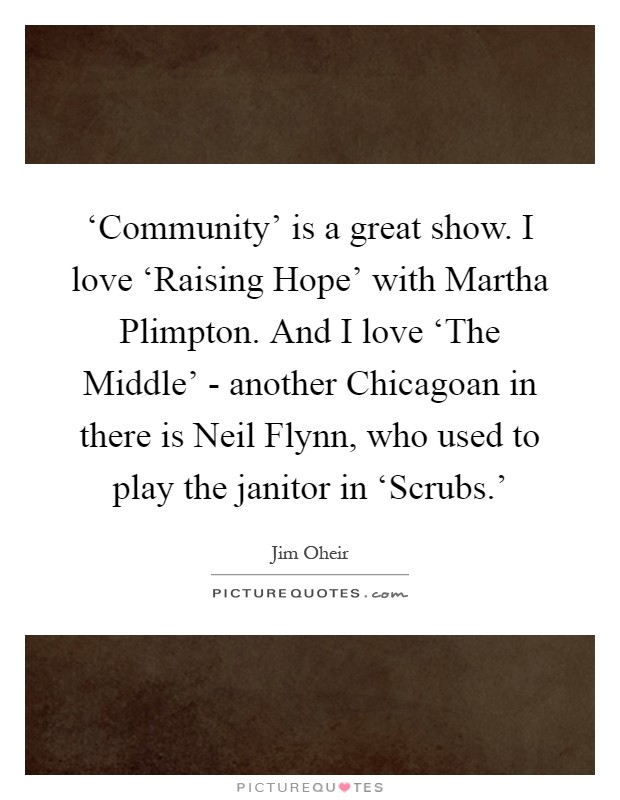 ‘Community' is a great show. I love ‘Raising Hope' with Martha Plimpton. And I love ‘The Middle' - another Chicagoan in there is Neil Flynn, who used to play the janitor in ‘Scrubs.' Picture Quote #1