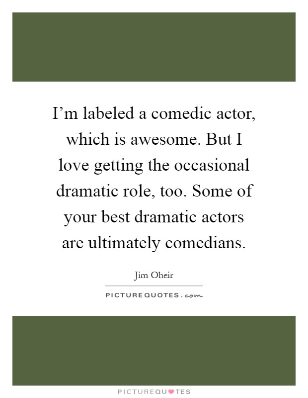 I'm labeled a comedic actor, which is awesome. But I love getting the occasional dramatic role, too. Some of your best dramatic actors are ultimately comedians Picture Quote #1