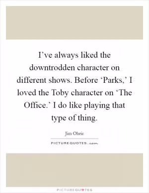 I’ve always liked the downtrodden character on different shows. Before ‘Parks,’ I loved the Toby character on ‘The Office.’ I do like playing that type of thing Picture Quote #1