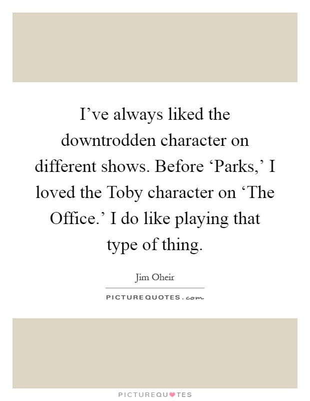 I've always liked the downtrodden character on different shows. Before ‘Parks,' I loved the Toby character on ‘The Office.' I do like playing that type of thing Picture Quote #1