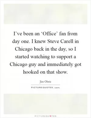 I’ve been an ‘Office’ fan from day one. I knew Steve Carell in Chicago back in the day, so I started watching to support a Chicago guy and immediately got hooked on that show Picture Quote #1