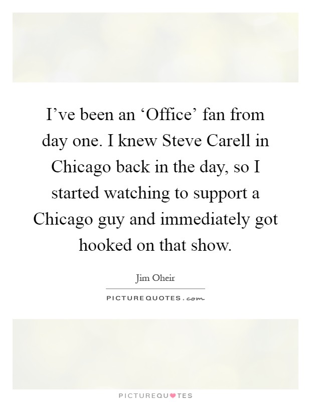 I've been an ‘Office' fan from day one. I knew Steve Carell in Chicago back in the day, so I started watching to support a Chicago guy and immediately got hooked on that show Picture Quote #1