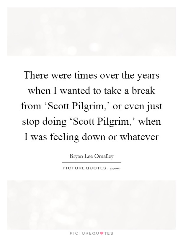There were times over the years when I wanted to take a break from ‘Scott Pilgrim,' or even just stop doing ‘Scott Pilgrim,' when I was feeling down or whatever Picture Quote #1
