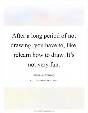 After a long period of not drawing, you have to, like, relearn how to draw. It’s not very fun Picture Quote #1