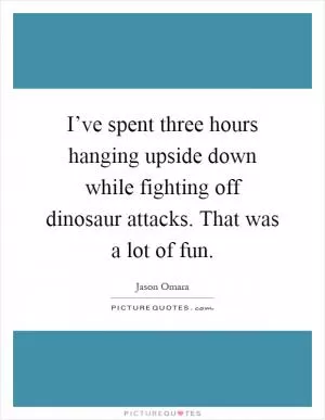 I’ve spent three hours hanging upside down while fighting off dinosaur attacks. That was a lot of fun Picture Quote #1