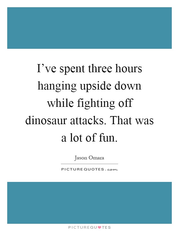I've spent three hours hanging upside down while fighting off dinosaur attacks. That was a lot of fun Picture Quote #1