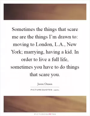 Sometimes the things that scare me are the things I’m drawn to: moving to London, L.A., New York; marrying, having a kid. In order to live a full life, sometimes you have to do things that scare you Picture Quote #1