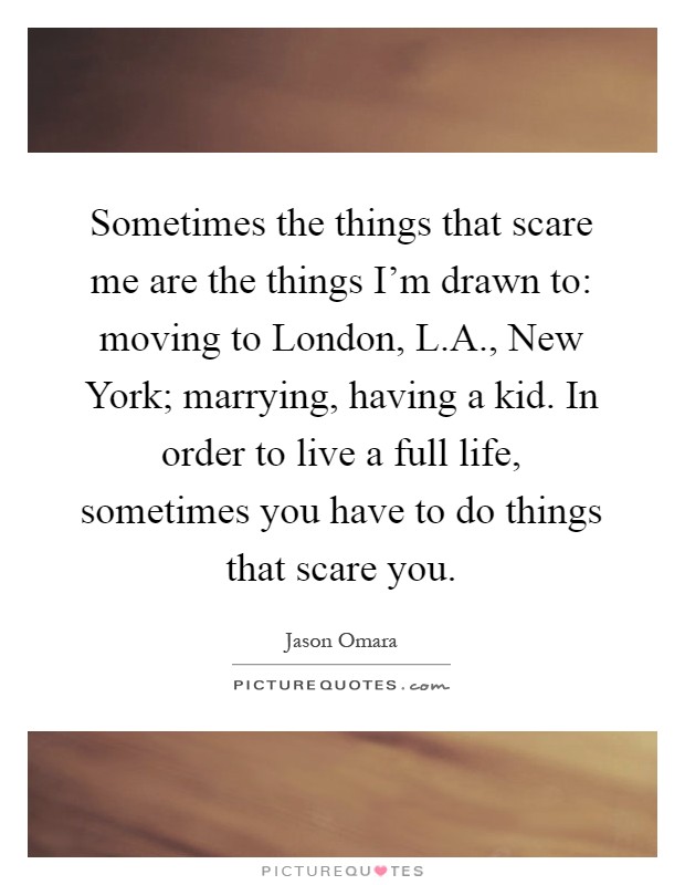 Sometimes the things that scare me are the things I'm drawn to: moving to London, L.A., New York; marrying, having a kid. In order to live a full life, sometimes you have to do things that scare you Picture Quote #1