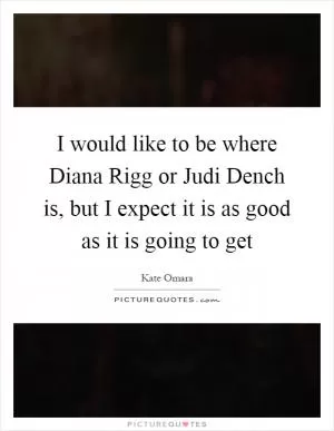 I would like to be where Diana Rigg or Judi Dench is, but I expect it is as good as it is going to get Picture Quote #1