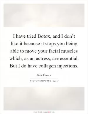 I have tried Botox, and I don’t like it because it stops you being able to move your facial muscles which, as an actress, are essential. But I do have collagen injections Picture Quote #1