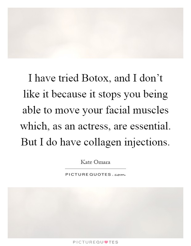 I have tried Botox, and I don't like it because it stops you being able to move your facial muscles which, as an actress, are essential. But I do have collagen injections Picture Quote #1