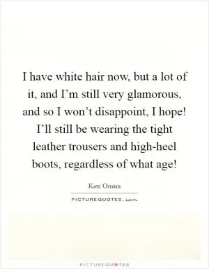 I have white hair now, but a lot of it, and I’m still very glamorous, and so I won’t disappoint, I hope! I’ll still be wearing the tight leather trousers and high-heel boots, regardless of what age! Picture Quote #1