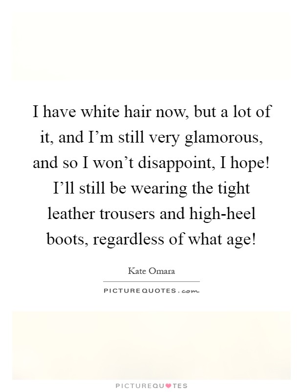 I have white hair now, but a lot of it, and I'm still very glamorous, and so I won't disappoint, I hope! I'll still be wearing the tight leather trousers and high-heel boots, regardless of what age! Picture Quote #1