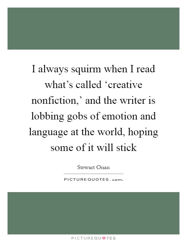 I always squirm when I read what's called ‘creative nonfiction,' and the writer is lobbing gobs of emotion and language at the world, hoping some of it will stick Picture Quote #1