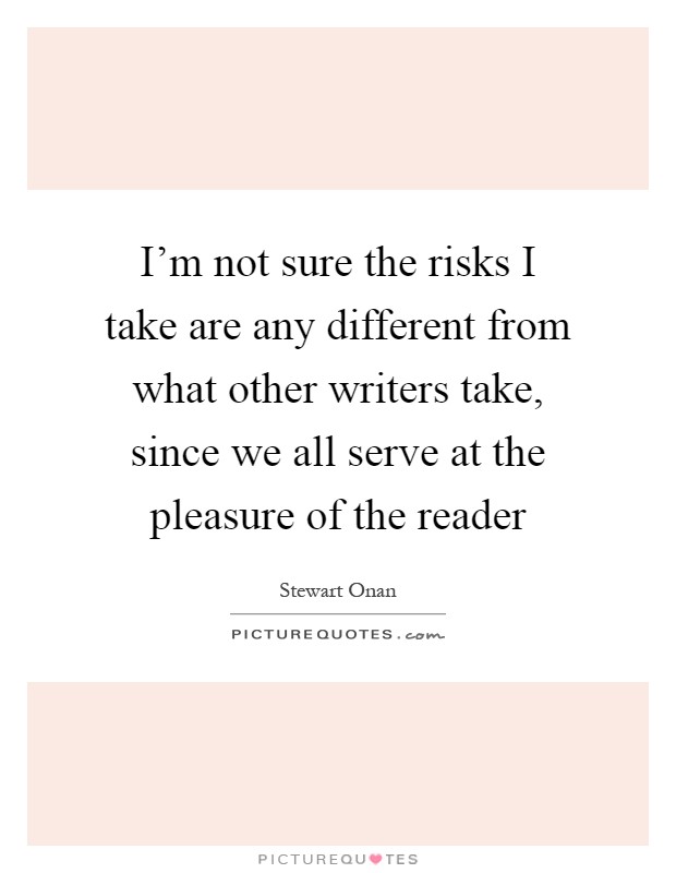 I'm not sure the risks I take are any different from what other writers take, since we all serve at the pleasure of the reader Picture Quote #1