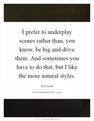 I prefer to underplay scenes rather than, you know, be big and drive them. And sometimes you have to do that, but I like the more natural styles Picture Quote #1