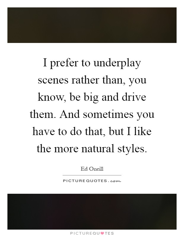 I prefer to underplay scenes rather than, you know, be big and drive them. And sometimes you have to do that, but I like the more natural styles Picture Quote #1