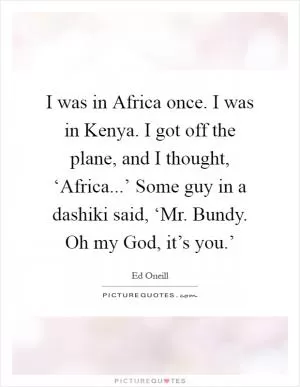 I was in Africa once. I was in Kenya. I got off the plane, and I thought, ‘Africa...’ Some guy in a dashiki said, ‘Mr. Bundy. Oh my God, it’s you.’ Picture Quote #1