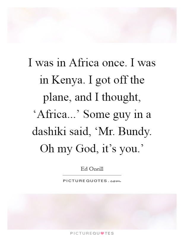 I was in Africa once. I was in Kenya. I got off the plane, and I thought, ‘Africa...' Some guy in a dashiki said, ‘Mr. Bundy. Oh my God, it's you.' Picture Quote #1
