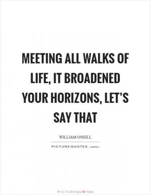 Meeting all walks of life, it broadened your horizons, let’s say that Picture Quote #1