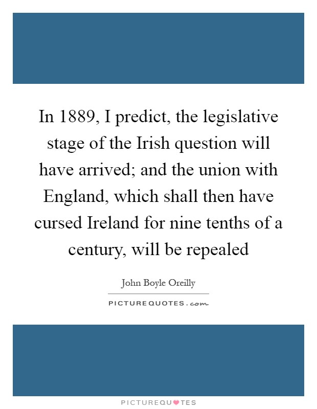 In 1889, I predict, the legislative stage of the Irish question will have arrived; and the union with England, which shall then have cursed Ireland for nine tenths of a century, will be repealed Picture Quote #1