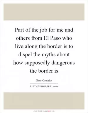 Part of the job for me and others from El Paso who live along the border is to dispel the myths about how supposedly dangerous the border is Picture Quote #1