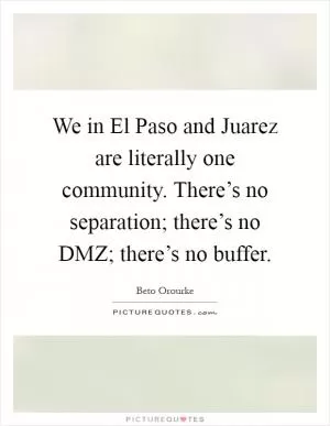 We in El Paso and Juarez are literally one community. There’s no separation; there’s no DMZ; there’s no buffer Picture Quote #1