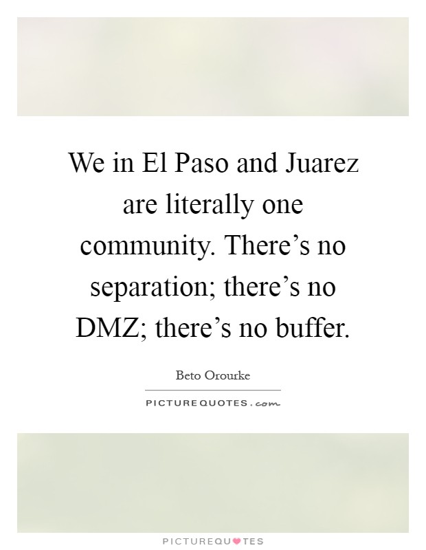 We in El Paso and Juarez are literally one community. There's no separation; there's no DMZ; there's no buffer Picture Quote #1