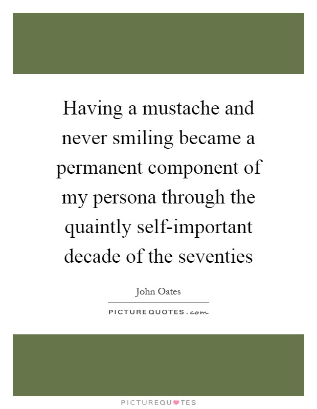 Having a mustache and never smiling became a permanent component of my persona through the quaintly self-important decade of the seventies Picture Quote #1