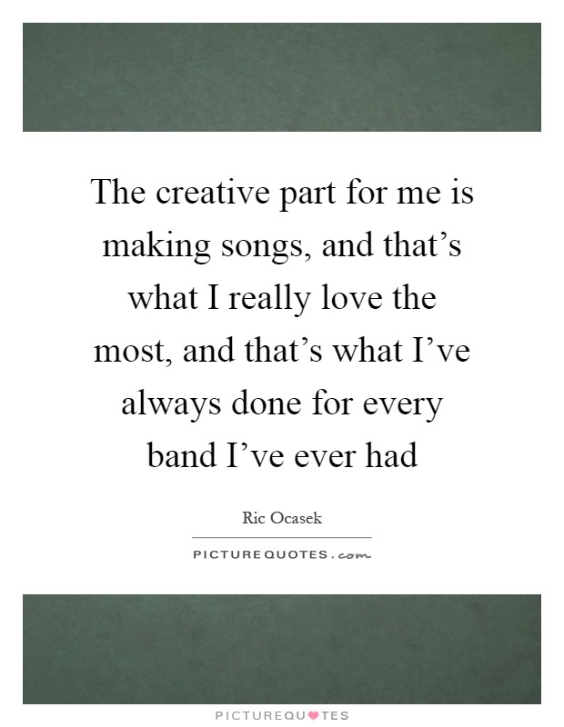 The creative part for me is making songs, and that's what I really love the most, and that's what I've always done for every band I've ever had Picture Quote #1