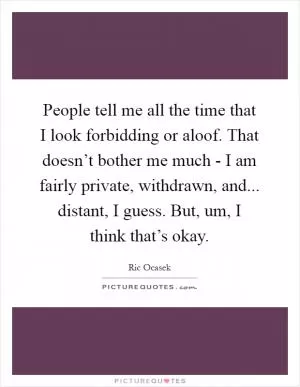 People tell me all the time that I look forbidding or aloof. That doesn’t bother me much - I am fairly private, withdrawn, and... distant, I guess. But, um, I think that’s okay Picture Quote #1