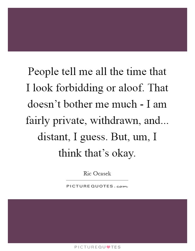 People tell me all the time that I look forbidding or aloof. That doesn't bother me much - I am fairly private, withdrawn, and... distant, I guess. But, um, I think that's okay Picture Quote #1
